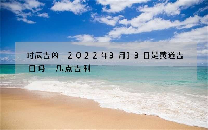 时辰吉凶 2022年3月13日是黄道吉日吗 几点吉利